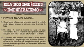 ERA DOS IMPÉRIOS
(IMPERIALISMO)
A EXPANSÃO COLONIAL EUROPEIA
 Os europeus utilizaram da força para garantir o controle
destes povos, tornando-se comum o uso de armas de
fogo.
 No intuito de obter o máximo de lucro em seus
empreendimentos, os colonizadores exploraram de forma
exaustiva os recursos naturais e humanos do continente
 A ganância dos europeus teve uma de suas maiores
expressões no Congo Belga, onde o governo ordenou a
mutilação de indivíduos que não produzissem o que era
exigido pela coroa para que os condenados servissem
como exemplo.
 