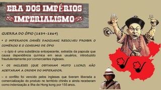 ERA DOS IMPÉRIOS
(IMPERIALISMO)
GUERRA DO ÓPIO (1839-1869)
• O IMPERADOR CHINÊS DAOGUANG RESOLVEU PROIBIR O
COMÉRCIO E O CONSUMO DE ÓPIO
– o ópio é uma substância entorpecente, extraída da papoula que
causa dependência química em seus usuários, introduzido
fraudulentamente por comerciantes ingleses.
• OS INGLESES (QUE OBTINHAM MUITO LUCRO) NÃO
ACEITARAM A ORDEM DO IMPERADOR.
– o conflito foi vencido pelos ingleses que tiveram liberada a
comercialização do produto no território chinês e ainda receberam
como indenização a Ilha de Hong kong por 155 anos.
 