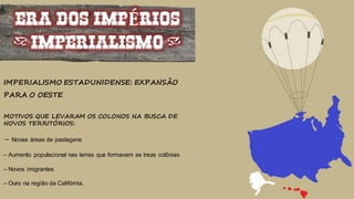 ERA DOS IMPÉRIOS
(IMPERIALISMO)
IMPERIALISMO ESTADUNIDENSE: EXPANSÃO
PARA O OESTE
MOTIVOS QUE LEVARAM OS COLONOS NA BUSCA DE
NOVOS TERRITÓRIOS:
– Novas áreas de pastagens
– Aumento populacional nas terras que formavam as treze colônias
– Novos imigrantes
– Ouro na região da Califórnia.
 