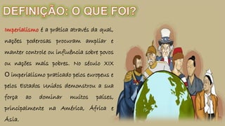 Imperialismo é a prática através da qual,
nações poderosas procuram ampliar e
manter controle ou influência sobre povos
ou nações mais pobres. No século XIX
O imperialismo praticado pelos europeus e
pelos Estados Unidos demonstrou a sua
força ao dominar muitos países,
principalmente na América, África e
Ásia.
 