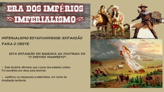 ERA DOS IMPÉRIOS
(IMPERIALISMO)
IMPERIALISMO ESTADUNIDENSE: EXPANSÃO
PARA O OESTE
ESTA EXPANSÃO FOI BASEADA NA DOUTRINA DO
“O DESTINO MANIFESTO”.
– Esta doutrina afirmava que o povo dos estados unidos
Foi escolhido por deus para dominar.
– Justificou os massacres e extermínios em nome da
Ampliação territorial.
 