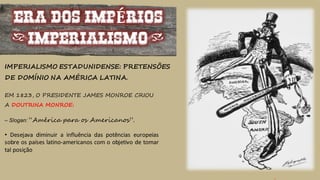 ERA DOS IMPÉRIOS
(IMPERIALISMO)
IMPERIALISMO ESTADUNIDENSE: PRETENSÕES
DE DOMÍNIO NA AMÉRICA LATINA.
EM 1823, O PRESIDENTE JAMES MONROE CRIOU
A DOUTRINA MONROE:
– Slogan: “América para os Americanos”.
• Desejava diminuir a influência das potências europeias
sobre os países latino-americanos com o objetivo de tomar
tal posição
 