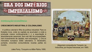 ERA DOS IMPÉRIOS
(IMPERIALISMO)
DOMINAÇÃO ECONÔMICA:
CRESCIMENTO INDUSTRIAL E COLONIALISMO
A política colonial é filha da política industrial. Para os
Estados ricos, onde os capitais se acumulam e onde a
produção cresce continuamente […], a exportação é
absolutamente essencial. Sem ela não há prosperidade,
nem investimento de capitais, nem empregos[…]. Ora os
mercados europeus estão saturados; é necessário,
portanto, encontrar consumidores noutras partes do
mundo.
Jules Ferry, Tonquim e a Mãe-Pátria,1890.
Alegoriaà conquista de Tonquim,na
Indochina, por tropas francesas,em 1885.
 