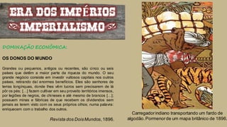 ERA DOS IMPÉRIOS
(IMPERIALISMO)
DOMINAÇÃO ECONÔMICA:
OS DONOS DO MUNDO
Grandes ou pequenos, antigos ou recentes, são cinco ou seis
países que detêm a maior parte da riqueza do mundo. O seu
grande negócio consiste em investir vultosos capitais nos outros
países, retirando daí enormes benefícios. Eles são senhores de
terras longínquas, donde lhes vêm lucros sem precisarem de lá
pôr os pés; […] fazem cultivar em seu proveito territórios imensos,
por legiões de negros, de chineses e até mesmo de brancos […];
possuem minas e fábricas de que recebem os dividendos sem
jamais as terem visto com os seus próprios olhos; numa palavra:
enriquecem com o trabalho dos outros.
Revista dos DoisMundos,1896.
Carregadorindiano transportando um fardo de
algodão.Pormenorde um mapa britânico de 1896.
 