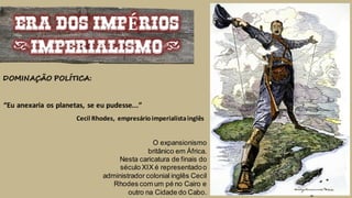 Cecil Rhodes, empresário imperialistainglês
“Eu anexaria os planetas, se eu pudesse...”
O expansionismo
britânico em África.
Nesta caricatura de finais do
século XIX é representadoo
administrador colonial inglês Cecil
Rhodes com um pé no Cairo e
outro na Cidade do Cabo.
ERA DOS IMPÉRIOS
(IMPERIALISMO)
DOMINAÇÃO POLÍTICA:
 