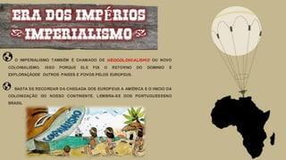 ERA DOS IMPÉRIOS
(IMPERIALISMO)
O IMPERIALISMO TAMBÉM É CHAMADO DE NEOCOLONIALISMO OU NOVO
COLONIALISMO. ISSO PORQUE ELE FOI O RETORNO DO DOMINIO E
EXPLORAÇÃODE OUTROS PAISES E POVOS PELOS EUROPEUS.
BASTA SE RECORDAR DA CHEGADA DOS EUROPEUS A AMÉRICA E O INICIO DA
COLONIZAÇÃO DO NOSSO CONTINENTE. LEMBRA-SE DOS PORTUGUESESNO
BRASIL
 