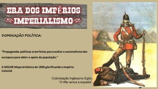 Colonização Inglesano Egito.
“O rifle vence a espada”.
ERA DOS IMPÉRIOS
(IMPERIALISMO)
“Propagandas políticas eramfeitas paraexaltar onacionalismodos
europeus paraobter o apoio da população.”
A SEGUIR Mapa britânicode 1896 glorificandooImpério
Colonial
DOMINAÇÃO POLÍTICA:
 