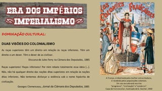 A França,simbolizadapela mulher comarmadura,
é recebida pelas populações coloniais.
Em seu escudo está escrito:
“progresso”, “civilização”e“comércio”.
Capa de livro escolar,ilustração deG. Dasher,1900
ERA DOS IMPÉRIOS
(IMPERIALISMO)
DUAS VISÕES DO COLONIALISMO
As raças superiores têm um direito em relação às raças inferiores. Têm um
direito e um dever. Têm o dever de as civilizar.
Discurso de Jules Ferry na Câmara dos Deputados, 1885
Raças superiores! Raças inferiores! Por mim rebato totalmente essa ideia […].
Não, não há qualquer direito das nações ditas superiores em relação às nações
ditas inferiores. Não tentemos disfarçar a violência sob o nome hipócrita de
civilização.
Georges Clemenceau, Jornal da Câmara dos Deputados, 1885
DOMINAÇÃO CULTURAL:
 