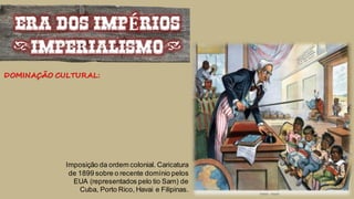 ERA DOS IMPÉRIOS
(IMPERIALISMO)
DOMINAÇÃO CULTURAL:
Imposição da ordem colonial. Caricatura
de 1899 sobre o recente domínio pelos
EUA (representados pelo tio Sam) de
Cuba, Porto Rico, Havai e Filipinas.
 