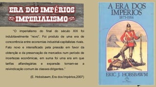 “O imperialismo do final do século XIX foi
indubitavelmente “novo”. Foi produto de uma era de
concorrência entre economias industrial-capitalistas rivais.
Fato novo e intensificado pela pressão em favor da
obtenção e da preservação de mercados num período de
incertezas econômicas, em suma foi uma era em que
tarifas alfandegárias e expansão tornam-se a
reivindicação comum ás classes dirigentes.”
(E. Hobsbawm,Era dos Impérios,2007)
ERA DOS IMPÉRIOS
(IMPERIALISMO)
 