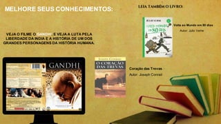 MELHORE SEUS CONHECIMENTOS:
VEJA O FILME O GANDHI. E VEJA A LUTA PELA
LIBERDADE DA INDIA E A HISTÓRIA DE UM DOS
GRANDES PERSONAGENS DA HISTÓRIA HUMANA.
LEIA TAMBÉM O LIVRO:
A Volta ao Mundo em 80 dias
Autor: Julio Verne
Coração das Trevas
Autor: Joseph Conrad
 