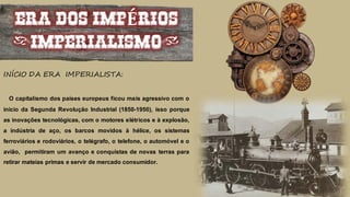 ERA DOS IMPÉRIOS
(IMPERIALISMO)
INÍCIO DA ERA IMPERIALISTA:
O capitalismo dos países europeus ficou mais agressivo com o
inicio da Segunda Revolução Industrial (1850-1950), isso porque
as inovações tecnológicas, com o motores elétricos e à explosão,
a indústria de aço, os barcos movidos à hélice, os sistemas
ferroviários e rodoviários, o telégrafo, o telefone, o automóvel e o
avião, permitiram um avanço e conquistas de novas terras para
retirar mateias primas e servir de mercado consumidor.
 
