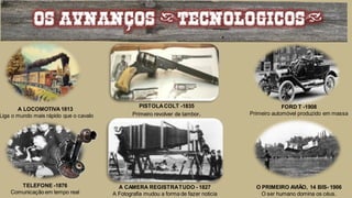 OS AVNANCOS (TECNOLOGICOS)
A LOCOMOTIVA1813
Liga o mundo mais rápido que o cavalo
FORD T -1908
Primeiro automóvel produzido em massa
PISTOLACOLT -1835
Primeiro revolver de tambor.
TELEFONE -1876
Comunicação em tempo real
A CAMERA REGISTRATUDO - 1827
A Fotografia mudou a forma de fazer noticia
O PRIMEIRO AVIÃO, 14 BIS- 1906
O ser humano domina os céus.
 