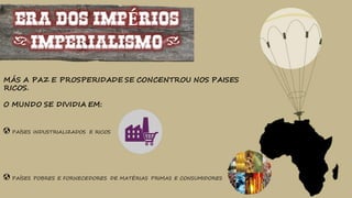 ERA DOS IMPÉRIOS
(IMPERIALISMO)
MÁS A PAZ E PROSPERIDADE SE CONCENTROU NOS PAISES
RICOS.
O MUNDO SE DIVIDIA EM:
PAÍSES INDUSTRIALIZADOS E RICOS
PAÍSES POBRES E FORNECEDORES DE MATÉRIAS PRIMAS E CONSUMIDORES
 