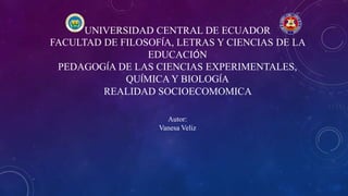 UNIVERSIDAD CENTRAL DE ECUADOR
FACULTAD DE FILOSOFÍA, LETRAS Y CIENCIAS DE LA
EDUCACIÓN
PEDAGOGÍA DE LAS CIENCIAS EXPERIMENTALES,
QUÍMICA Y BIOLOGÍA
REALIDAD SOCIOECOMOMICA
Autor:
Vanesa Veliz
 