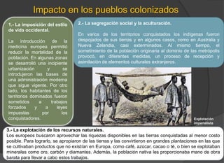 Impacto en los pueblos colonizados
1.- La imposición del estilo
de vida occidental.
La introducción de la
medicina europea permitió
reducir la mortalidad de la
población. En algunas zonas
se desarrolló una incipiente
urbanización y se
introdujeron las bases de
una administración moderna
que sigue vigente. Por otro
lado, los habitantes de los
territorios dominados fueron
sometidos a trabajos
forzados y a leyes
impuestas por los
conquistadores.
3.- La explotación de los recursos naturales.
Los europeos buscaron aprovechar las riquezas disponibles en las tierras conquistadas al menor costo
posible. Para lograrlo, se apropiaron de las tierras y las convirtieron en grandes plantaciones en las que
se cultivaban productos que no existían en Europa, como café, azúcar, cacao o té, o bien se explotaban
minerales como oro, carbón y diamantes. Además, la población nativa les proporcionaba mano de obra
barata para llevar a cabo estos trabajos.
2.- La segregación social y la aculturación.
En varios de los territorios conquistados los indígenas fueron
despojados de sus tierras y en algunos casos, como en Australia y
Nueva Zelandia, casi exterminados. Al mismo tiempo, el
sometimiento de la población originaria al dominio de las metrópolis
provocó, en diferentes medidas, un proceso de recepción y
asimilación de elementos culturales extranjeros.
Explotación
imperialista
 