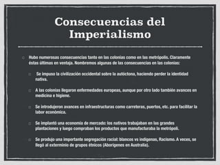 Consecuencias del
Imperialismo
Hubo numerosas consecuencias tanto en las colonias como en las metrópolis. Claramente
éstas últimas en ventaja. Nombremos algunas de las consecuencias en las colonias:
Se impuso la civilización occidental sobre la autóctona, haciendo perder la identidad
nativa.
A las colonias llegaron enfermedades europeas, aunque por otro lado también avances en
medicina e higiene.
Se introdujeron avances en infraestructuras como carreteras, puertos, etc. para facilitar la
labor económica.
Se implantó una economía de mercado: los nativos trabajaban en las grandes
plantaciones y luego compraban los productos que manufacturaba la metrópoli.
Se produjo una importante segregación racial: blancos vs indígenas, Racismo. A veces, se
llegó al exterminio de grupos étnicos (Aborígenes en Australia).
 