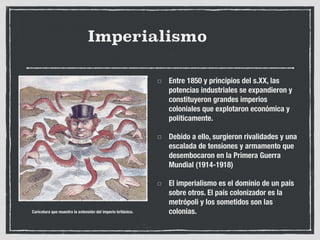 Imperialismo
Entre 1850 y principios del s.XX, las
potencias industriales se expandieron y
constituyeron grandes imperios
coloniales que explotaron económica y
políticamente.
Debido a ello, surgieron rivalidades y una
escalada de tensiones y armamento que
desembocaron en la Primera Guerra
Mundial (1914-1918)
El imperialismo es el dominio de un país
sobre otros. El país colonizador es la
metrópoli y los sometidos son las
colonias.
Caricatura que muestra la extensión del imperio británico.
 