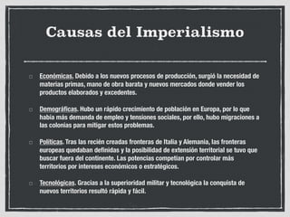 Causas del Imperialismo
Económicas. Debido a los nuevos procesos de producción, surgió la necesidad de
materias primas, mano de obra barata y nuevos mercados donde vender los
productos elaborados y excedentes.
Demográficas. Hubo un rápido crecimiento de población en Europa, por lo que
había más demanda de empleo y tensiones sociales, por ello, hubo migraciones a
las colonias para mitigar estos problemas.
Políticas. Tras las recién creadas fronteras de Italia y Alemania, las fronteras
europeas quedaban definidas y la posibilidad de extensión territorial se tuvo que
buscar fuera del continente. Las potencias competían por controlar más
territorios por intereses económicos o estratégicos.
Tecnológicas. Gracias a la superioridad militar y tecnológica la conquista de
nuevos territorios resultó rápida y fácil.
 