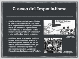 Causas del Imperialismo
Ideológicas. El nacionalismo potenció la idea
de superioridad de algunas naciones sobre
otras. Surgen también corrientes (Darwinismo
social) que defienden la superioridad del
hombre blanco y su deber con los pueblos
inferiores: había que “educar”, “cristianizar”
a otros pueblos. Esto fomentó el racismo.
Científicas. Surgió un acentuado interés por
explorar territorios exóticos, así como su
fauna, flora, grupos humanos, etc. Por ello
hubo un gran número de exploradores que
descubrían territorios inexplorados y lo
recogían en sus estudios. Livingstone y
Stanley (África), Scott y Admunsen (Polo Sur).
Viñeta del cómic
“Tintín en el Congo”
Burton y Speke en
busca del nacimiento
del río Nilo.
 