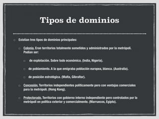 Tipos de dominios
Existían tres tipos de dominios principales:
Colonia. Eran territorios totalmente sometidos y administrados por la metrópoli.
Podían ser:
de explotación. Sobre todo económica. (India, Nigeria).
de poblamiento. A la que emigraba población europea, blanca. (Australia).
de posición estratégica. (Malta, Gibraltar).
Concesión. Territorios independientes políticamente pero con ventajas comerciales
para la metrópoli. (Hong Kong).
Protectorado. Territorios con gobierno interno independiente pero controlados por la
metrópoli en política exterior y comercialmente. (Marruecos, Egipto).
 
