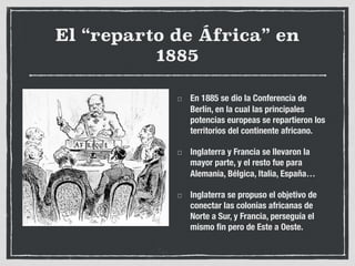 El “reparto de África” en
1885
En 1885 se dio la Conferencia de
Berlín, en la cual las principales
potencias europeas se repartieron los
territorios del continente africano.
Inglaterra y Francia se llevaron la
mayor parte, y el resto fue para
Alemania, Bélgica, Italia, España…
Inglaterra se propuso el objetivo de
conectar las colonias africanas de
Norte a Sur, y Francia, perseguía el
mismo fin pero de Este a Oeste.
 