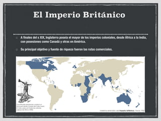 El Imperio Británico
A finales del s XIX, Inglaterra poseía el mayor de los imperios coloniales, desde África a la India,
con posesiones como Canadá y otras en América.
Su principal objetivo y fuente de riqueza fueron las rutas comerciales.
 