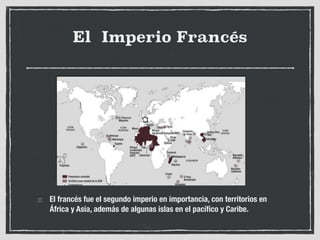 El Imperio Francés
El francés fue el segundo imperio en importancia, con territorios en
África y Asia, además de algunas islas en el pacífico y Caribe.
 