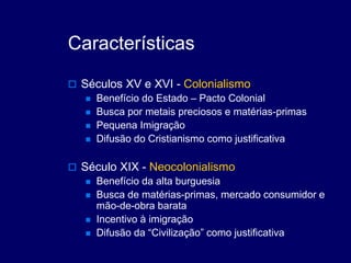 Características
 Séculos XV e XVI - Colonialismo
 Benefício do Estado – Pacto Colonial
 Busca por metais preciosos e matérias-primas
 Pequena Imigração
 Difusão do Cristianismo como justificativa
 Século XIX - Neocolonialismo
 Benefício da alta burguesia
 Busca de matérias-primas, mercado consumidor e
mão-de-obra barata
 Incentivo à imigração
 Difusão da “Civilização” como justificativa
 