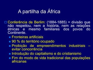 A partilha da África
 Conferência de Berlim: (1884-1885) = divisão que
não respeitou, nem a história, nem as relações
étnicas e mesmo familiares dos povos do
Continente.
 Fronteiras artificiais
 90 % do território ocupado
 Proibição de empreendimentos industriais –
evitar concorrência
 Introdução do capitalismo e do cristianismo
 Fim do modo de vida tradicional das populações
africanas
 