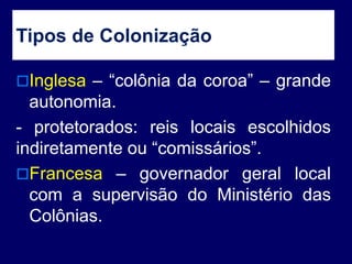 Tipos de Colonização
Inglesa – “colônia da coroa” – grande
autonomia.
- protetorados: reis locais escolhidos
indiretamente ou “comissários”.
Francesa – governador geral local
com a supervisão do Ministério das
Colônias.
 