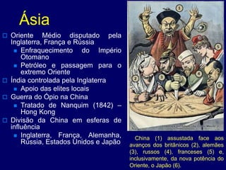 Ásia
 Oriente Médio disputado pela
Inglaterra, França e Rússia
 Enfraquecimento do Império
Otomano
 Petróleo e passagem para o
extremo Oriente
 Índia controlada pela Inglaterra
 Apoio das elites locais
 Guerra do Ópio na China
 Tratado de Nanquim (1842) –
Hong Kong
 Divisão da China em esferas de
influência
 Inglaterra, França, Alemanha,
Rússia, Estados Unidos e Japão
China (1) assustada face aos
avanços dos britânicos (2), alemães
(3), russos (4), franceses (5) e,
inclusivamente, da nova potência do
Oriente, o Japão (6).
 
