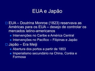 EUA e Japão
 EUA – Doutrina Monroe (1823) reservava as
Américas para os EUA – desejo de controlar os
mercados latino-americanos
 Intervenções no Caribe e América Central
 Intervenções no Pacífico – Filipinas e Japão
 Japão – Era Meiji
 Abertura dos portos a partir de 1853
 Imperialismo secundário na China, Coréia e
Formosa
 