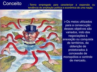 Conceito Termo empregado para caracterizar a expansão ou
tendência de ampliação política e econômica de uma nação.
Os meios utilizados
para a consecução
desses objetivos são
variados, indo das
negociações à
anexação ou conquista
de territórios, da
obtenção de
protetorados à
concessão de
monopólios e controle
de mercado.
 