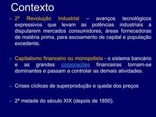 Contexto
 2ª Revolução Industrial – avanços tecnológicos
expressivos que levam as potências industriais a
disputarem mercados consumidores, áreas fornecedoras
de matéria prima, para escoamento de capital e população
excedente.
 Capitalismo financeiro ou monopolista - o sistema bancário
e as grandes corporações financeiras tornam-se
dominantes e passam a controlar as demais atividades.
 Crises cíclicas de superprodução e queda dos preços
 2ª metade do século XIX (depois de 1850).
 
