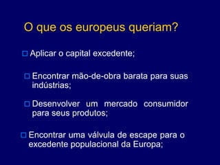 O que os europeus queriam?
 Aplicar o capital excedente;
 Encontrar mão-de-obra barata para suas
indústrias;
 Desenvolver um mercado consumidor
para seus produtos;
 Encontrar uma válvula de escape para o
excedente populacional da Europa;
 