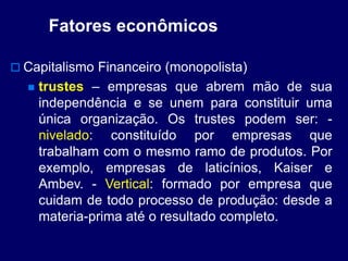 Fatores econômicos
 Capitalismo Financeiro (monopolista)
 trustes – empresas que abrem mão de sua
independência e se unem para constituir uma
única organização. Os trustes podem ser: -
nivelado: constituído por empresas que
trabalham com o mesmo ramo de produtos. Por
exemplo, empresas de laticínios, Kaiser e
Ambev. - Vertical: formado por empresa que
cuidam de todo processo de produção: desde a
materia-prima até o resultado completo.
 