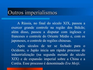 Outros imperialismos
     A Rússia, no final do século XIX, passou a
 exercer grande controle na região dos Bálcãs;
 além disso, passou a disputar com ingleses e
 franceses o controle do Oriente Médio e, com os
 japoneses, o controle de regiões chinesas.
     Após séculos de ter se fechado para o
 Ocidente, o Japão inicia um rápido processo de
 industrialização (na segunda metade do século
 XIX) e de expansão imperial sobre a China e a
 Coréia. Esse processo é denominado Era Meiji.
 