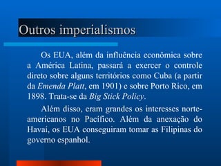 Outros imperialismos
     Os EUA, além da influência econômica sobre
 a América Latina, passará a exercer o controle
 direto sobre alguns territórios como Cuba (a partir
 da Emenda Platt, em 1901) e sobre Porto Rico, em
 1898. Trata-se da Big Stick Policy.
     Além disso, eram grandes os interesses norte-
 americanos no Pacífico. Além da anexação do
 Havaí, os EUA conseguiram tomar as Filipinas do
 governo espanhol.
 