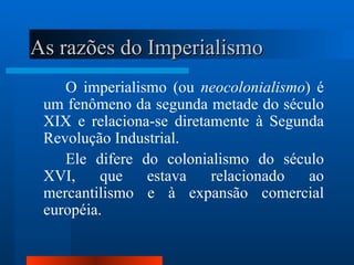 As razões do Imperialismo
    O imperialismo (ou neocolonialismo) é
 um fenômeno da segunda metade do século
 XIX e relaciona-se diretamente à Segunda
 Revolução Industrial.
    Ele difere do colonialismo do século
 XVI,     que   estava    relacionado  ao
 mercantilismo e à expansão comercial
 européia.
 