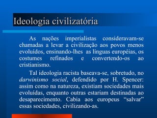 Ideologia civilizatória
      As nações imperialistas consideravam-se
 chamadas a levar a civilização aos povos menos
 evoluídos, ensinando-lhes as línguas européias, os
 costumes refinados e convertendo-os ao
 cristianismo.
      Tal ideologia racista baseava-se, sobretudo, no
 darwinismo social, defendido por H. Spencer:
 assim como na natureza, existiam sociedades mais
 evoluídas, enquanto outras estariam destinadas ao
 desaparecimento. Cabia aos europeus “salvar”
 essas sociedades, civilizando-as.
 