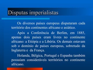 Disputas imperialistas
      Os diversos países europeus disputaram cada
 território dos continentes africano e asiático.
      Após a Conferência de Berlim, em 1885,
 apenas dois países eram livres no continente
 africano: a Etiópia e a Libéria. Os demais estavam
 sob o domínio de países europeus, sobretudo da
 Inglaterra e da França.
      Holanda, Bélgica, Portugal e Espanha também
 possuíam consideráveis territórios no continente
 africano.
 