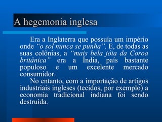 A hegemonia inglesa
     Era a Inglaterra que possuía um império
 onde “o sol nunca se punha”. E, de todas as
 suas colônias, a “mais bela jóia da Coroa
 britânica” era a Índia, país bastante
 populoso e um excelente mercado
 consumidor.
     No entanto, com a importação de artigos
 industriais ingleses (tecidos, por exemplo) a
 economia tradicional indiana foi sendo
 destruída.
 