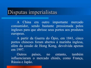 Disputas imperialistas
     A China era outro importante mercado
 consumidor, sendo bastante pressionada pelos
 ingleses para que abrisse seus portos aos produtos
 europeus.
     A partir da Guerra do Ópio, em 1841, cinco
 portos chineses foram abertos à marinha inglesa,
 além da cessão de Hong Kong, devolvida apenas
 em 1997.
     Outros países, no entanto, também
 influenciaram o mercado chinês, como França,
 Rússia e Japão.
 