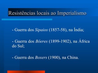 Resistências locais ao Imperialismo


 - Guerra dos Sipaios (1857-58), na Índia;

 - Guerra dos Bôeres (1899-1902), na África
 do Sul;

 - Guerra dos Boxers (1900), na China.
 