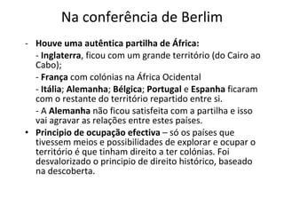 Na conferência de Berlim Houve uma autêntica partilha de África: -  Inglaterra , ficou com um grande território (do Cairo ao Cabo); -  França  com colónias na África Ocidental -  Itália ;  Alemanha ;  Bélgica ;  Portugal  e  Espanha  ficaram com o restante do território repartido entre si.  - A  Alemanha  não ficou satisfeita com a partilha e isso vai agravar as relações entre estes países.  Principio de ocupação efectiva  – só os países que tivessem meios e possibilidades de explorar e ocupar o território é que tinham direito a ter colónias. Foi desvalorizado o principio de direito histórico, baseado na descoberta.  