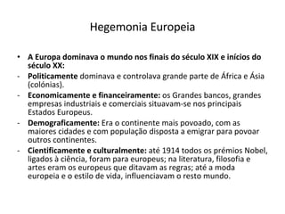 Hegemonia Europeia A Europa dominava o mundo nos finais do século XIX e inícios do século XX: Politicamente  dominava e controlava grande parte de África e Ásia (colónias). Economicamente e financeiramente:  os Grandes bancos, grandes empresas industriais e comerciais situavam-se nos principais Estados Europeus. Demograficamente:  Era o continente mais povoado, com as maiores cidades e com população disposta a emigrar para povoar outros continentes.  Cientificamente e culturalmente:  até 1914 todos os prémios Nobel, ligados à ciência, foram para europeus; na literatura, filosofia e artes eram os europeus que ditavam as regras; até a moda europeia e o estilo de vida, influenciavam o resto mundo.  