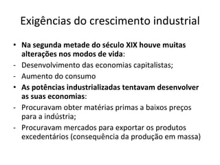 Exigências do crescimento industrial Na segunda metade do século XIX houve muitas alterações nos modos de vida : Desenvolvimento das economias capitalistas; Aumento do consumo As potências industrializadas tentavam desenvolver as suas economias : Procuravam obter matérias primas a baixos preços para a indústria; Procuravam mercados para exportar os produtos excedentários (consequência da produção em massa)  
