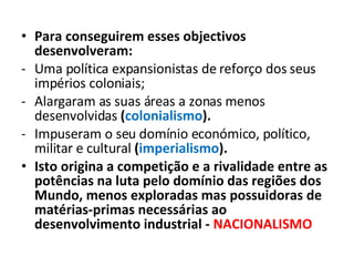 Para conseguirem esses objectivos desenvolveram: Uma política expansionistas de reforço dos seus impérios coloniais; Alargaram as suas áreas a zonas menos desenvolvidas  ( colonialismo ). Impuseram o seu domínio económico, político, militar e cultural  ( imperialismo ). Isto origina a competição e a rivalidade entre as potências na luta pelo domínio das regiões dos Mundo, menos exploradas mas possuidoras de matérias-primas necessárias ao desenvolvimento industrial -  NACIONALISMO 