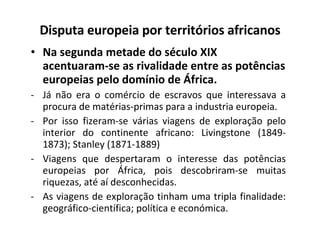 Disputa europeia por territórios africanos Na segunda metade do século XIX acentuaram-se as rivalidade entre as potências europeias pelo domínio de África.  Já não era o comércio de escravos que interessava a procura de matérias-primas para a industria europeia. Por isso fizeram-se várias viagens de exploração pelo interior do continente africano: Livingstone (1849-1873); Stanley (1871-1889) Viagens que despertaram o interesse das potências europeias por África, pois descobriram-se muitas riquezas, até aí desconhecidas. As viagens de exploração tinham uma tripla finalidade: geográfico-científica; política e económica.  